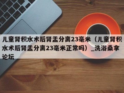 重庆儿童肾积水术后肾盂分离23毫米（儿童肾积水术后肾盂分离23毫米正常吗）_洗浴桑拿论坛