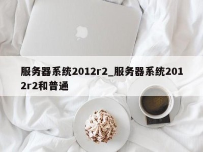 重庆服务器系统2012r2_服务器系统2012r2和普通 