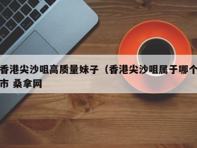 重庆香港尖沙咀高质量妹子（香港尖沙咀属于哪个市 桑拿网