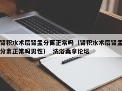 重庆肾积水术后肾盂分离正常吗（肾积水术后肾盂分离正常吗男性）_洗浴桑拿论坛