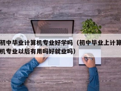 重庆初中毕业计算机专业好学吗（初中毕业上计算机专业以后有用吗好就业吗）