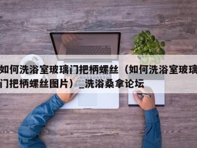 重庆如何洗浴室玻璃门把柄螺丝（如何洗浴室玻璃门把柄螺丝图片）_洗浴桑拿论坛