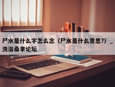 重庆尸水是什么字怎么念（尸水是什么意思?）_洗浴桑拿论坛