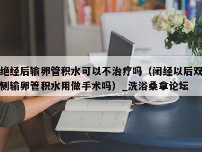 重庆绝经后输卵管积水可以不治疗吗（闭经以后双侧输卵管积水用做手术吗）_洗浴桑拿论坛