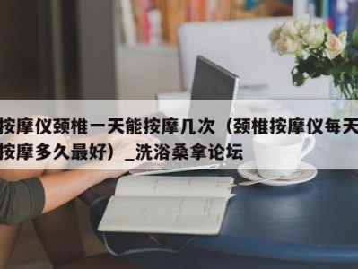 重庆按摩仪颈椎一天能按摩几次（颈椎按摩仪每天按摩多久最好）_洗浴桑拿论坛