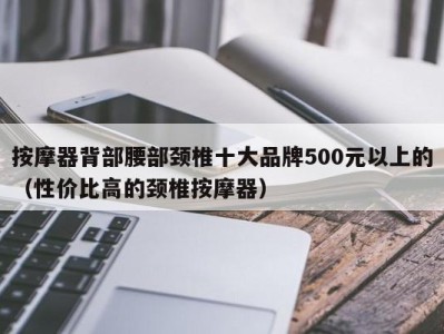 重庆按摩器背部腰部颈椎十大品牌500元以上的（性价比高的颈椎按摩器）