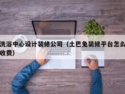 重庆洗浴中心设计装修公司（土巴兔装修平台怎么收费）