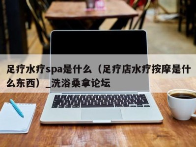 重庆足疗水疗spa是什么（足疗店水疗按摩是什么东西）_洗浴桑拿论坛