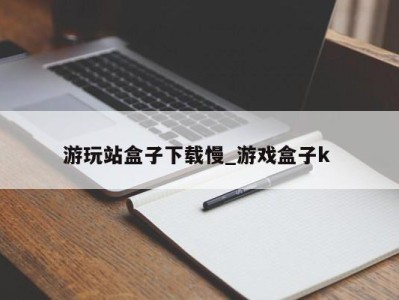 重庆游玩站盒子下载慢_游戏盒子k 