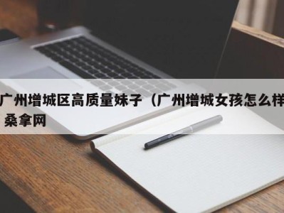 重庆广州增城区高质量妹子（广州增城女孩怎么样 桑拿网