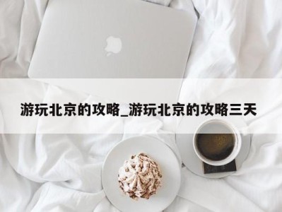 重庆游玩北京的攻略_游玩北京的攻略三天 