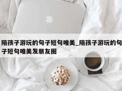 重庆陪孩子游玩的句子短句唯美_陪孩子游玩的句子短句唯美发朋友圈 