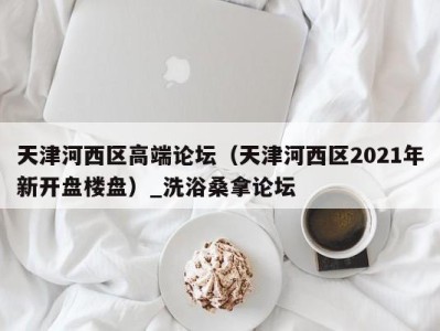 重庆天津河西区高端论坛（天津河西区2021年新开盘楼盘）_洗浴桑拿论坛