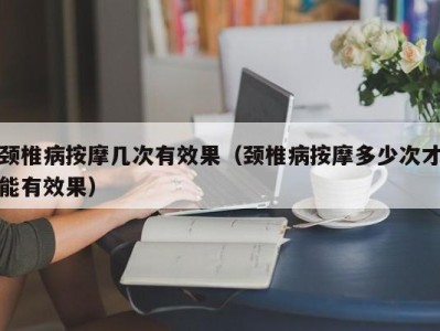 重庆颈椎病按摩几次有效果（颈椎病按摩多少次才能有效果）