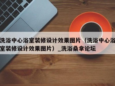 重庆洗浴中心浴室装修设计效果图片（洗浴中心浴室装修设计效果图片）_洗浴桑拿论坛