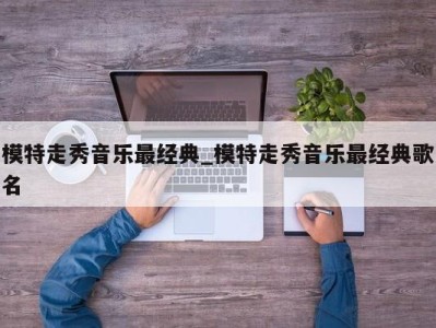 重庆模特走秀音乐最经典_模特走秀音乐最经典歌名 