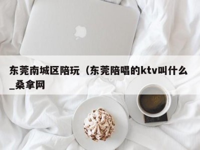 重庆东莞南城区陪玩（东莞陪唱的ktv叫什么 _桑拿网