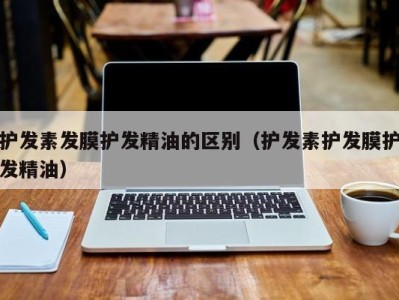 重庆护发素发膜护发精油的区别（护发素护发膜护发精油）