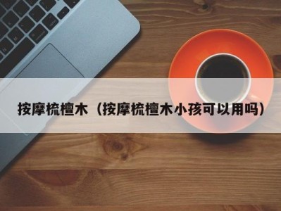 重庆按摩梳檀木（按摩梳檀木小孩可以用吗）