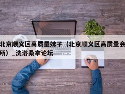 重庆北京顺义区高质量妹子（北京顺义区高质量会所）_洗浴桑拿论坛