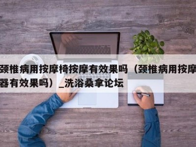 重庆颈椎病用按摩椅按摩有效果吗（颈椎病用按摩器有效果吗）_洗浴桑拿论坛