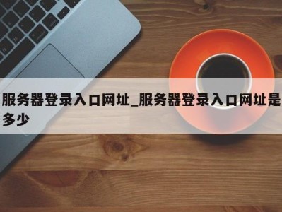 重庆服务器登录入口网址_服务器登录入口网址是多少 