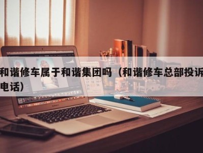 重庆和谐修车属于和谐集团吗（和谐修车总部投诉电话）