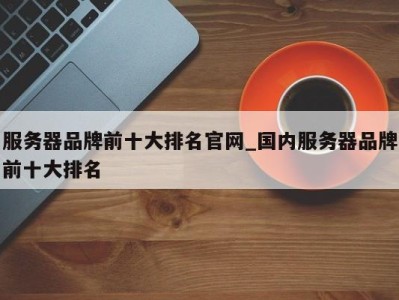 重庆服务器品牌前十大排名官网_国内服务器品牌前十大排名 