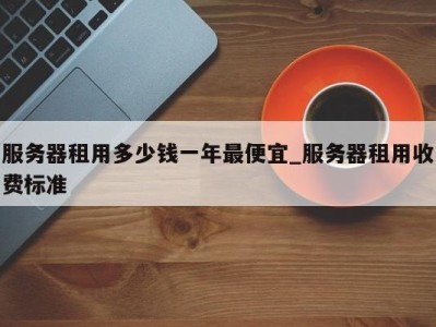 重庆服务器租用多少钱一年最便宜_服务器租用收费标准 