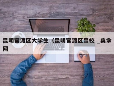 重庆昆明官渡区大学生（昆明官渡区高校 _桑拿网