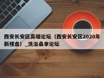 重庆西安长安区高端论坛（西安长安区2020年新楼盘）_洗浴桑拿论坛