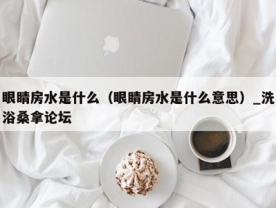 重庆眼睛房水是什么（眼睛房水是什么意思）_洗浴桑拿论坛