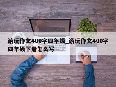 重庆游玩作文400字四年级_游玩作文400字四年级下册怎么写 