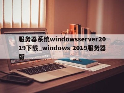 重庆服务器系统windowsserver2019下载_windows 2019服务器版 